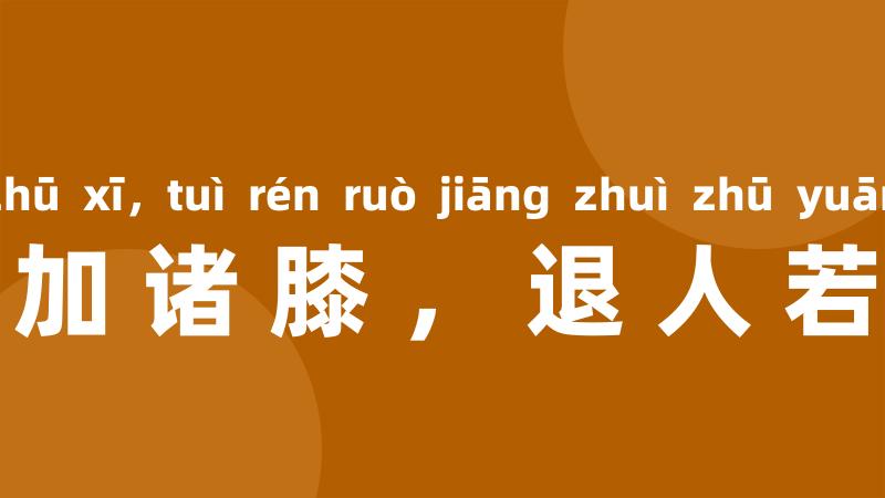 进人若将加诸膝，退人若将坠诸渊